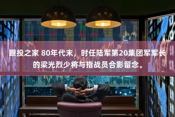 跟投之家 80年代末，时任陆军第20集团军军长的梁光烈少将与指战员合影留念。
